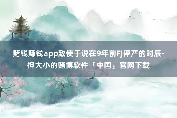 赌钱赚钱app致使于说在9年前FJ停产的时辰-押大小的赌博软件「中国」官网下载