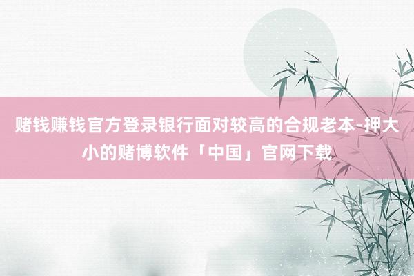 赌钱赚钱官方登录银行面对较高的合规老本-押大小的赌博软件「中国」官网下载