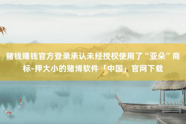 赌钱赚钱官方登录承认未经授权使用了“亚朵”商标-押大小的赌博软件「中国」官网下载