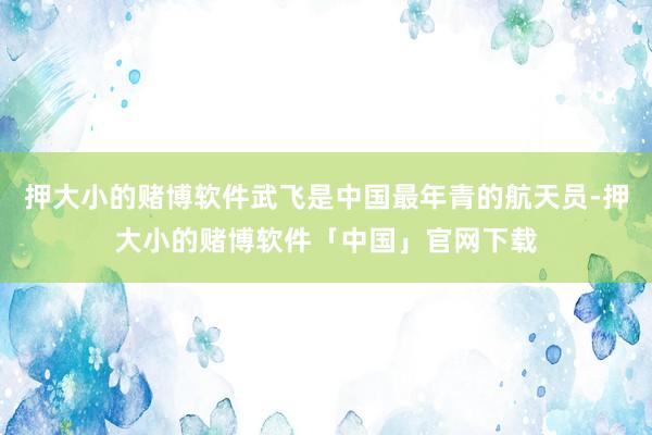 押大小的赌博软件武飞是中国最年青的航天员-押大小的赌博软件「中国」官网下载
