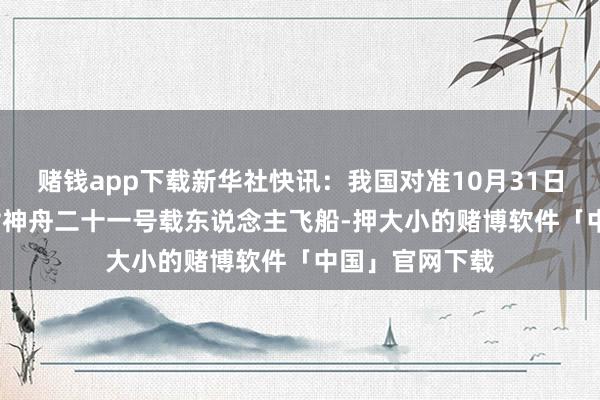 赌钱app下载新华社快讯：我国对准10月31日23时44分辐射神舟二十一号载东说念主飞船-押大小的赌博软件「中国」官网下载