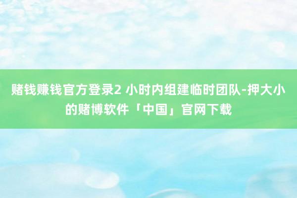 赌钱赚钱官方登录2 小时内组建临时团队-押大小的赌博软件「中国」官网下载