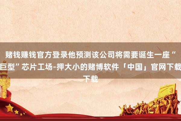 赌钱赚钱官方登录他预测该公司将需要诞生一座“巨型”芯片工场-押大小的赌博软件「中国」官网下载