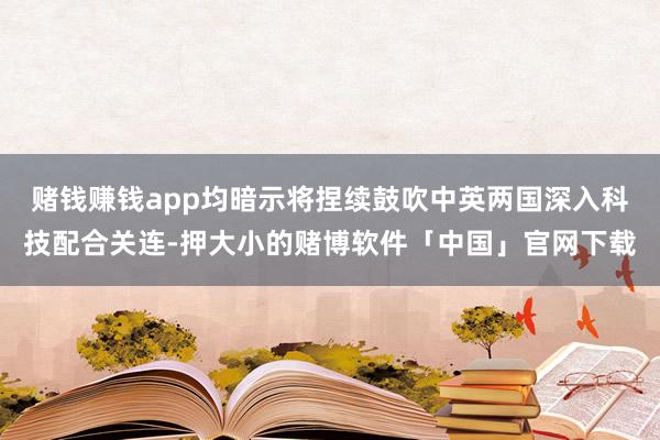 赌钱赚钱app均暗示将捏续鼓吹中英两国深入科技配合关连-押大小的赌博软件「中国」官网下载