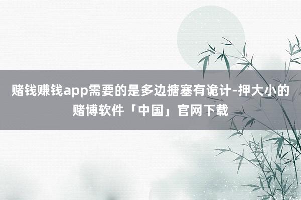 赌钱赚钱app需要的是多边搪塞有诡计-押大小的赌博软件「中国」官网下载
