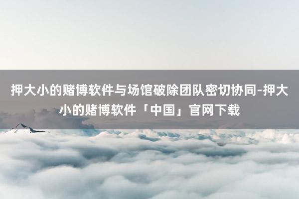 押大小的赌博软件与场馆破除团队密切协同-押大小的赌博软件「中国」官网下载