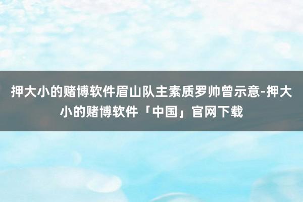 押大小的赌博软件眉山队主素质罗帅曾示意-押大小的赌博软件「中国」官网下载