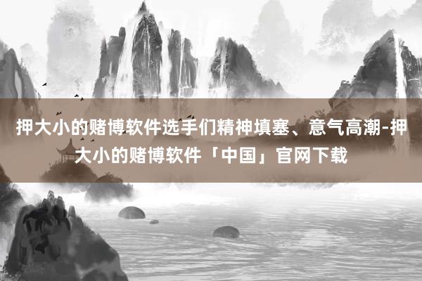 押大小的赌博软件选手们精神填塞、意气高潮-押大小的赌博软件「中国」官网下载