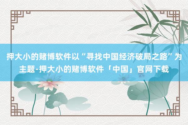 押大小的赌博软件以“寻找中国经济破局之路”为主题-押大小的赌博软件「中国」官网下载