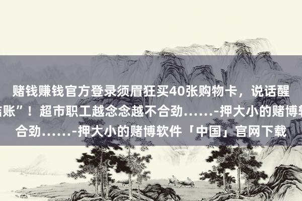 赌钱赚钱官方登录须眉狂买40张购物卡，说话醒目，抑遏催促“快点结账”！超市职工越念念越不合劲……-押大小的赌博软件「中国」官网下载