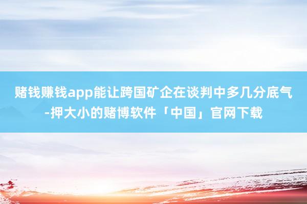赌钱赚钱app能让跨国矿企在谈判中多几分底气-押大小的赌博软件「中国」官网下载