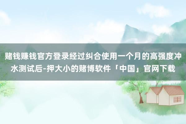 赌钱赚钱官方登录经过纠合使用一个月的高强度冲水测试后-押大小的赌博软件「中国」官网下载