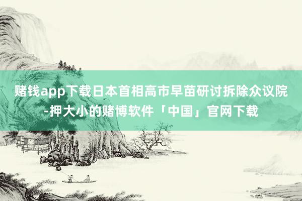赌钱app下载日本首相高市早苗研讨拆除众议院-押大小的赌博软件「中国」官网下载