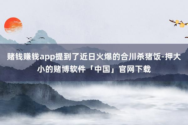赌钱赚钱app提到了近日火爆的合川杀猪饭-押大小的赌博软件「中国」官网下载