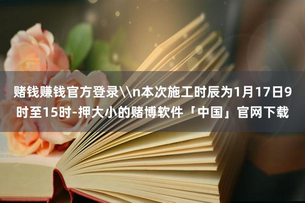 赌钱赚钱官方登录\n本次施工时辰为1月17日9时至15时-押大小的赌博软件「中国」官网下载