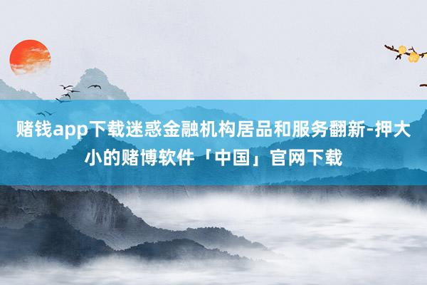 赌钱app下载迷惑金融机构居品和服务翻新-押大小的赌博软件「中国」官网下载