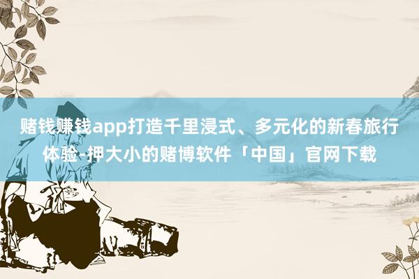 赌钱赚钱app打造千里浸式、多元化的新春旅行体验-押大小的赌博软件「中国」官网下载