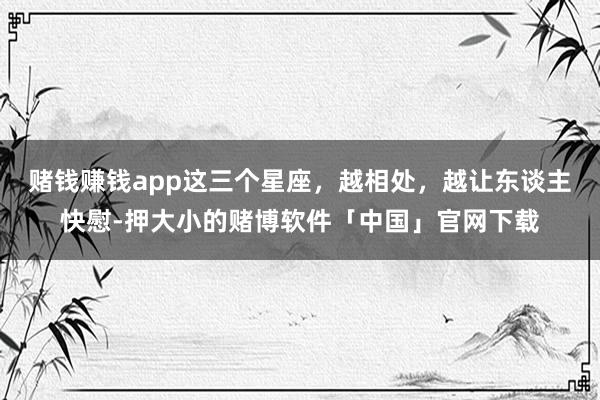 赌钱赚钱app这三个星座，越相处，越让东谈主快慰-押大小的赌博软件「中国」官网下载