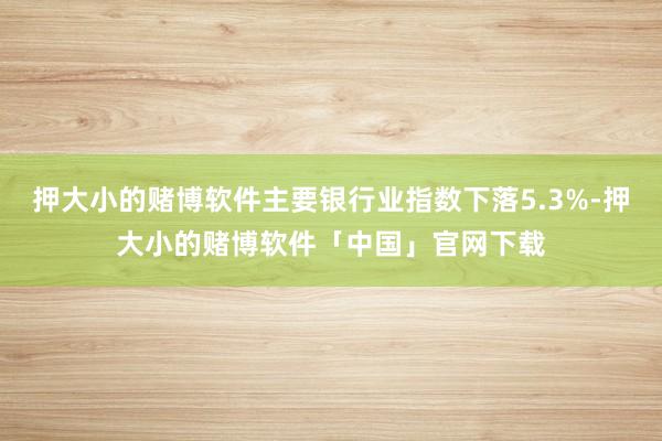 押大小的赌博软件主要银行业指数下落5.3%-押大小的赌博软件「中国」官网下载